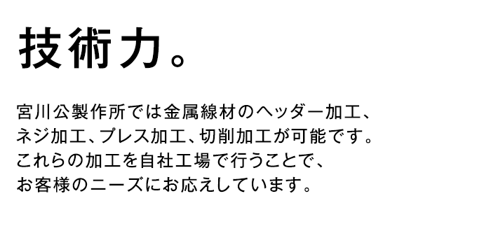 技術力 - 宮川公製作所では金属線材のヘッダー加工、ネジ加工、プレス加工、切削加工が可能です。これらの加工を自社工場で行うことで、お客様のニーズにお応えしています。