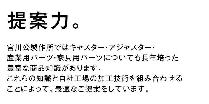 提案力 - 宮川公製作所ではキャスター・アジャスター・産業用パーツ・家具用パーツについても長年培った豊富な商品知識があります。これらの知識と自社工場の加工技術を組み合わせることによって、最適なご提案をしています。